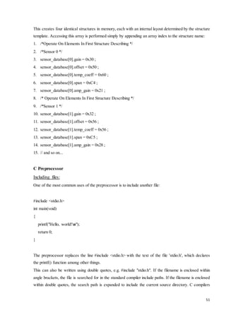This creates four identical structures in memory, each with an internal layout determined by the structure 
template. Accessing this array is performed simply by appending an array index to the structure name: 
1. /*Operate On Elements In First Structure Describing */ 
51 
2. /*Sensor 0 */ 
3. sensor_database[0].gain = 0x30 ; 
4. sensor_database[0].offset = 0x50 ; 
5. sensor_database[0].temp_coeff = 0x60 ; 
6. sensor_database[0].span = 0xC4 ; 
7. sensor_database[0].amp_gain = 0x21 ; 
8. /* Operate On Elements In First Structure Describing */ 
9. /*Sensor 1 */ 
10. sensor_database[1].gain = 0x32 ; 
11. sensor_database[1].offset = 0x56 ; 
12. sensor_database[1].temp_coeff = 0x56 ; 
13. sensor_database[1].span = 0xC5 ; 
14. sensor_database[1].amp_gain = 0x28 ; 
15. // and so on... 
C Preprocessor 
Including files: 
One of the most common uses of the preprocessor is to include another file: 
#include <stdio.h> 
int main(void) 
{ 
printf("Hello, world!n"); 
return 0; 
} 
The preprocessor replaces the line #include <stdio.h> with the text of the file 'stdio.h', which declares 
the printf() function among other things. 
This can also be written using double quotes, e.g. #include "stdio.h". If the filename is enclosed within 
angle brackets, the file is searched for in the standard compiler include paths. If the filename is enclosed 
within double quotes, the search path is expanded to include the current source directory. C compilers 
 