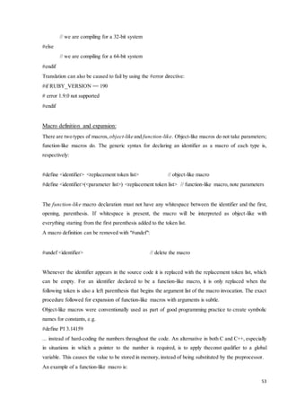53 
// we are compiling for a 32-bit system 
#else 
// we are compiling for a 64-bit system 
#endif 
Translation can also be caused to fail by using the #error directive: 
#if RUBY_VERSION == 190 
# error 1.9.0 not supported 
#endif 
Macro definition and expansion: 
There are two types of macros, object-like and function-like. Object-like macros do not take parameters; 
function-like macros do. The generic syntax for declaring an identifier as a macro of each type is, 
respectively: 
#define <identifier> <replacement token list> // object-like macro 
#define <identifier>(<parameter list>) <replacement token list> // function-like macro, note parameters 
The function-like macro declaration must not have any whitespace between the identifier and the first, 
opening, parenthesis. If whitespace is present, the macro will be interpreted as object-like with 
everything starting from the first parenthesis added to the token list. 
A macro definition can be removed with "#undef": 
#undef <identifier> // delete the macro 
Whenever the identifier appears in the source code it is replaced with the replacement token list, which 
can be empty. For an identifier declared to be a function-like macro, it is only replaced when the 
following token is also a left parenthesis that begins the argument list of the macro invocation. The exact 
procedure followed for expansion of function-like macros with arguments is subtle. 
Object-like macros were conventionally used as part of good programming practice to create symbolic 
names for constants, e.g. 
#define PI 3.14159 
... instead of hard-coding the numbers throughout the code. An alternative in both C and C++, especially 
in situations in which a pointer to the number is required, is to apply theconst qualifier to a global 
variable. This causes the value to be stored in memory, instead of being substituted by the preprocessor. 
An example of a function-like macro is: 
 