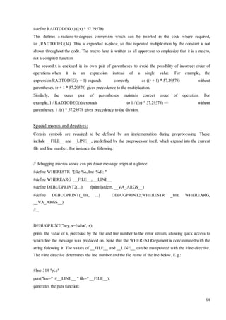 #define RADTODEG(x) ((x) * 57.29578) 
This defines a radians-to-degrees conversion which can be inserted in the code where required, 
i.e., RADTODEG(34). This is expanded in-place, so that repeated multiplication by the constant is not 
shown throughout the code. The macro here is written as all uppercase to emphasize that it is a macro, 
not a compiled function. 
The second x is enclosed in its own pair of parentheses to avoid the possibility of incorrect order of 
operations when it is an expression instead of a single value. For example, the 
expression RADTODEG(r + 1) expands correctly as ((r + 1) * 57.29578) — without 
parentheses, (r + 1 * 57.29578) gives precedence to the multiplication. 
Similarly, the outer pair of parentheses maintain correct order of operation. For 
example, 1 / RADTODEG(r) expands to 1 / ((r) * 57.29578) — without 
parentheses, 1 /(r) * 57.29578 gives precedence to the division. 
54 
Special macros and directives: 
Certain symbols are required to be defined by an implementation during preprocessing. These 
include __FILE__ and __LINE__, predefined by the preprocessor itself, which expand into the current 
file and line number. For instance the following: 
// debugging macros so we can pin down message origin at a glance 
#define WHERESTR "[file %s, line %d]: " 
#define WHEREARG __FILE__, __LINE__ 
#define DEBUGPRINT2(...) fprintf(stderr, __VA_ARGS__) 
#define DEBUGPRINT(_fmt, ...) DEBUGPRINT2(WHERESTR _fmt, WHEREARG, 
__VA_ARGS__) 
//... 
DEBUGPRINT("hey, x=%dn", x); 
prints the value of x, preceded by the file and line number to the error stream, allowing quick access to 
which line the message was produced on. Note that the WHERESTRargument is concatenated with the 
string following it. The values of __FILE__ and __LINE__ can be manipulated with the #line directive. 
The #line directive determines the line number and the file name of the line below. E.g.: 
#line 314 "pi.c" 
puts("line=" #__LINE__ " file=" __FILE__); 
generates the puts function: 
 