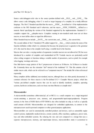 55 
puts("line=314 file=pi.c"); 
Source code debuggers refer also to the source position defined with __FILE__ and __LINE__. This 
allows source code debugging, when C is used as target language of a compiler, for a totally different 
language. The first C Standard specified that the macro __STDC__ be defined to 1 if the implementation 
conforms to the ISO Standard and 0 otherwise, and the macro __STDC_VERSION__ defined as a 
numeric literal specifying the version of the Standard supported by the implementation. Standard C++ 
compilers support the __cplusplus macro. Compilers running in non-standard mode must not set these 
macros, or must define others to signal the differences. 
Other Standard macros include __DATE__, the current date, and __TIME__, the current time. 
The second edition of the C Standard, C99, added support for __func__, which contains the name of the 
function definition within which it is contained, but because the preprocessor is agnostic to the grammar 
of C, this must be done in the compiler itself using a variable local to the function. 
Macros that can take a varying number of arguments (variadic macros) are not allowed in C89, but were 
introduced by a number of compilers and standardized in C99. Variadic macros are particularly useful 
when writing wrappers to functions taking a variable number of parameters, such as printf, for example 
when logging warnings and errors. 
One little-known usage pattern of the C preprocessor is known as X-Macros. An X-Macro is a header 
file. Commonly these use the extension ".def" instead of the traditional ".h". This file contains a list of 
similar macro calls, which can be referred to as "component macros". The include file is then referenced 
repeatedly. 
Many compilers define additional, non-standard, macros, although these are often poorly documented. A 
common reference for these macros is the Pre-defined C/C++ Compiler Macros project, which lists 
"various pre-defined compiler macros that can be used to identify standards, compilers, operating 
systems, hardware architectures, and even basic run-time libraries at compile-time". 
Microcontroller 
A microcontroller (sometimes abbreviated μC, uC or MCU) is a small computer on a single integrated 
circuit containing a processor core, memory, and programmable input/output peripherals. Program 
memory in the form of NOR flash or OTP ROM is also often included on chip, as well as a typically 
small amount of RAM. Microcontrollers are designed for embedded applications, in contrast to the 
microprocessors used in personal computers or other general purpose applications. 
Microcontrollers are used in automatically controlled products and devices, such as automobile engine 
control systems, implantable medical devices, remote controls, office machines, appliances, power tools, 
toys and other embedded systems. By reducing the size and cost compared to a design that uses a 
separate microprocessor, memory, and input/output devices, microcontrollers make it economical to 
 