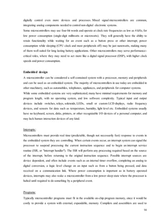 digitally control even more devices and processes. Mixed signal microcontrollers are common, 
integrating analog components needed to control non-digital electronic systems. 
Some microcontrollers may use four-bit words and operate at clock rate frequencies as low as 4 kHz, for 
low power consumption (single-digit milliwatts or microwatts). They will generally have the ability to 
retain functionality while waiting for an event such as a button press or other interrupt; power 
consumption while sleeping (CPU clock and most peripherals off) may be just nanowatts, making many 
of them well suited for long lasting battery applications. Other microcontrollers may serve performance-critical 
roles, where they may need to act more like a digital signal processor (DSP), with higher clock 
56 
speeds and power consumption. 
Embedded design 
A microcontroller can be considered a self-contained system with a processor, memory and peripherals 
and can be used as an embedded system. The majority of microcontrollers in use today are embedded in 
other machinery, such as automobiles, telephones, appliances, and peripherals for computer systems. 
While some embedded systems are very sophisticated, many have minimal requirements for memory and 
program length, with no operating system, and low software complexity. Typical input and output 
devices include switches, relays, solenoids, LEDs, small or custom LCD displays, radio frequency 
devices, and sensors for data such as temperature, humidity, light level etc. Embedded systems usually 
have no keyboard, screen, disks, printers, or other recognizable I/O devices of a personal computer, and 
may lack human interaction devices of any kind. 
Interrupts: 
Microcontrollers must provide real time (predictable, though not necessarily fast) response to events in 
the embedded system they are controlling. When certain events occur, an interrupt system can signal the 
processor to suspend processing the current instruction sequence and to begin an interrupt service 
routine (ISR, or "interrupt handler"). The ISR will perform any processing required based on the source 
of the interrupt, before returning to the original instruction sequence. Possible interrupt sources are 
device dependent, and often include events such as an internal timer overflow, completing an analog to 
digital conversion, a logic level change on an input such as from a button being pressed, and data 
received on a communication link. Where power consumption is important as in battery operated 
devices, interrupts may also wake a microcontroller from a low power sleep state where the processor is 
halted until required to do something by a peripheral event. 
Programs: 
Typically microcontroller programs must fit in the available on-chip program memory, since it would be 
costly to provide a system with external, expandable, memory. Compilers and assemblers are used to 
 