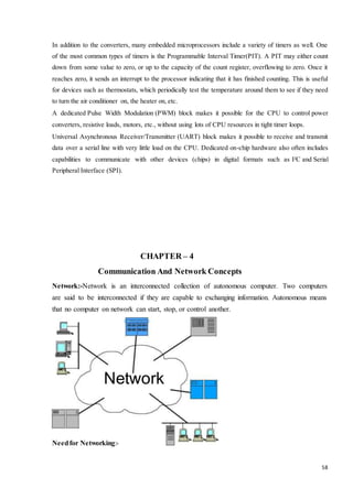 In addition to the converters, many embedded microprocessors include a variety of timers as well. One 
of the most common types of timers is the Programmable Interval Timer(PIT). A PIT may either count 
down from some value to zero, or up to the capacity of the count register, overflowing to zero. Once it 
reaches zero, it sends an interrupt to the processor indicating that it has finished counting. This is useful 
for devices such as thermostats, which periodically test the temperature around them to see if they need 
to turn the air conditioner on, the heater on, etc. 
A dedicated Pulse Width Modulation (PWM) block makes it possible for the CPU to control power 
converters, resistive loads, motors, etc., without using lots of CPU resources in tight timer loops. 
Universal Asynchronous Receiver/Transmitter (UART) block makes it possible to receive and transmit 
data over a serial line with very little load on the CPU. Dedicated on-chip hardware also often includes 
capabilities to communicate with other devices (chips) in digital formats such as I²C and Serial 
Peripheral Interface (SPI). 
58 
CHAPTER – 4 
Communication And Network Concepts 
Network:-Network is an interconnected collection of autonomous computer. Two computers 
are said to be interconnected if they are capable to exchanging information. Autonomous means 
that no computer on network can start, stop, or control another. 
Network 
Need for Networking:- 
 