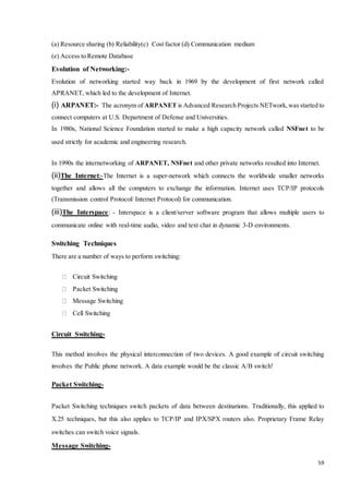 59 
(a) Resource sharing (b) Reliability(c) Cost factor (d) Communication medium 
(e) Access to Remote Database 
Evolution of Networking:- 
Evolution of networking started way back in 1969 by the development of first network called 
APRANET, which led to the development of Internet. 
(i) ARPANET:- The acronym of ARPANET is Advanced Research Projects NETwork, was started to 
connect computers at U.S. Department of Defense and Universities. 
In 1980s, National Science Foundation started to make a high capacity network called NSFnet to be 
used strictly for academic and engineering research. 
In 1990s the internetworking of ARPANET, NSFnet and other private networks resulted into Internet. 
(ii)The Internet:-The Internet is a super-network which connects the worldwide smaller networks 
together and allows all the computers to exchange the information. Internet uses TCP/IP protocols 
(Transmission control Protocol/ Internet Protocol) for communication. 
(iii)The Interspace: - Interspace is a client/server software program that allows multiple users to 
communicate online with real-time audio, video and text chat in dynamic 3-D environments. 
Switching Techniques 
There are a number of ways to perform switching: 
Circuit Switching 
Packet Switching 
Message Switching 
Cell Switching 
Circuit Switching- 
This method involves the physical interconnection of two devices. A good example of circuit switching 
involves the Public phone network. A data example would be the classic A/B switch! 
Packet Switching- 
Packet Switching techniques switch packets of data between destinations. Traditionally, this applied to 
X.25 techniques, but this also applies to TCP/IP and IPX/SPX routers also. Proprietary Frame Relay 
switches can switch voice signals. 
Message Switching- 
 