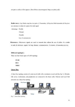 61 
not quite as odd as it first appears. (But all those electromagnetic things are plenty odd.) 
Radio wave:- Any Radio setup has two parts. i) Transmitter. ii) Receiver Both transmitter & Receiver 
use antennas to radiate & capture the radio signal. 
Advantage: Flexible 
Cheaper 
Portable 
Ease of communica tion 
Microwave:- Microwave signals are used to transmit data without the use of cables. It is similar 
to radio & television signals for long distance communication. It consists of transmitter,reciver, 
Different topologies:- 
There are four basic types of LAN topology. 
STAR 
BUS 
TREE 
Linear Bus- 
A linear bus topology consists of a main run of cable with a terminator at each end (See fig. 1). All nodes 
(file server, workstations, and peripherals) are connected to the linear cable. Ethernet and Local Talk 
networks use a linear bus topology. 
Fig. 1. Linear Bus topology 
 