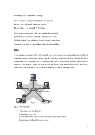 62 
Advantages of a Linear Bus Topology 
Easy to connect a computer or peripheral to a linear bus. 
Requires less cable length than a star topology. 
Disadvantages of a Linear Bus Topology 
Entire network shuts down if there is a break in the main cable. 
Terminators are required at both ends of the backbone cable. 
Difficult to identify the problem if the entire network shuts down. 
Not meant to be used as a stand-alone solution in a large building. 
Star - 
A star topology is designed with each node (file server, workstations, and peripherals) connected directly 
to a central network hub or concentrator (See fig. 2).Data on a star network passes through the hub or 
concentrator before continuing to its destination. The hub or concentrator manages and controls all 
functions of the network. It also acts as a repeater for the data flow. This configuration is common with 
twisted pair cable; however, it can also be used with coaxial cable or fiber optic cable. 
Fig. 2. Star topology 
 Advantages of a Star Topology 
Easy to install and wire. 
No disruptions to the network then connecting or removing devices. 
Easy to detect faults and to remove parts. 
 