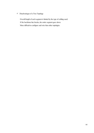 64 
 Disadvantages of a Tree Topology 
Overall length of each segment is limited by the type of cabling used. 
If the backbone line breaks, the entire segment goes down. 
More difficult to configure and wire than other topologies. 
 