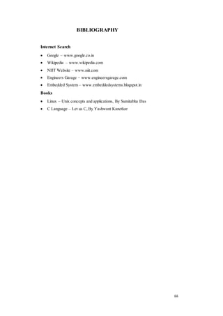66 
BIBLIOGRAPHY 
Internet Search 
 Google – www.google.co.in 
 Wikipedia – www.wikipedia.com 
 NIIT Website – www.niit.com 
 Engineers Garage – www.engineersgarage.com 
 Embedded System – www.embeddedsystems.blogspot.in 
Books 
 Linux – Unix concepts and applications, By Sumitabha Das 
 C Language – Let us C, By Yashwant Kanetkar 
