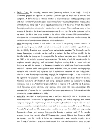  Device Driver: In computing, a device driver (commonly referred to as simply a driver) is 
a computer program that operates or controls a particular type of device that is attached to a 
computer. A driver provides a software interface to hardware devices, enabling operating systems 
and other computer programs to access hardware functions without needing to know precise details 
of the hardware being used. A driver typically communicates with the device through the computer 
bus or communications subsystem to which the hardware connects. When a calling program invokes 
a routine in the driver, the driver issues commands to the device. Once the device sends data back to 
the driver, the driver may invoke routines in the original calling program. Drivers are hardware-dependent 
and operating-system-specific. They usually provide the interrupt handling required for 
7 
any necessary asynchronous time-dependent hardware interface. 
 Shell: In computing, a shell is a user interface for access to an operating system's services. In 
general, operating system shells use either a command-line interface (CLI) or graphical user 
interface (GUI), depending on a computer's role and particular operation. The design of a shell is 
guided by cognitive ergonomics and the goal is to achieve the best workflow possible for the 
intended tasks; the design can be constricted by the available computing power (for example, of 
the GPU) or the available amount of graphics memory. The design of a shell is also dictated by the 
employed computer periphery, such as computer keyboard, pointing device (a mouse with one 
button, or one with five buttons, or a 3D mouse) or touchscreen, which is the direct human–machine 
interface. CLI shells allow some operations to be performed faster, for example rearranging large 
blocks of data. However, they require the user to memorize all commands and their calling syntax, 
and also to learn the shell-specific scripting language, for example bash script. CLIs are also easier to 
be operated via refreshable braille display and provide certain advantages to screen readers. 
Graphical shells have a low burden to start using a computer, and they are characterized as being 
simple and easy to use. With the widespread adoption of programs with GUIs, the use of graphical 
shells has gained greater adoption. Since graphical shells come with certain disadvantages (for 
example, lack of support for easy automation of operation sequences), most GUI-enabled operating 
systems also provide additional CLI shells. 
 Compilers: A compiler is a programming tool, a computer program (or set of programs), that 
transforms source code written in a programming language (the source language) into another 
computer language (the target language, often having a binary form known as object code). The most 
common reason for wanting to transform source code is to create an executable program. The name 
"compiler" is primarily used for programs that translate source code from a high-level programming 
language to a lower level language (e.g., assembly language or machine code). If the compiled 
program can run on a computer whose CPU or operating system is different from the one on which 
the compiler runs, the compiler is known as a cross-compiler. More generally, compilers are a 
specific type of translators. A program that translates from a low level language to a higher level one 
 