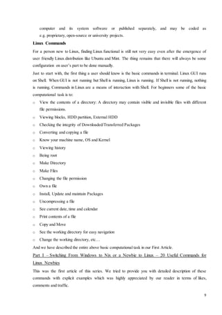 computer and its system software or published separately, and may be coded as 
e.g. proprietary, open-source or university projects. 
9 
Linux Commands 
For a person new to Linux, finding Linux functional is still not very easy even after the emergence of 
user friendly Linux distribution like Ubuntu and Mint. The thing remains that there will always be some 
configuration on user’s part to be done manually. 
Just to start with, the first thing a user should know is the basic commands in terminal. Linux GUI runs 
on Shell. When GUI is not running but Shell is running, Linux is running. If Shell is not running, nothing 
is running. Commands in Linux are a means of interaction with Shell. For beginners some of the basic 
computational task is to: 
o View the contents of a directory: A directory may contain visible and invisible files with different 
file permissions. 
o Viewing blocks, HDD partition, External HDD 
o Checking the integrity of Downloaded/Transferred Packages 
o Converting and copying a file 
o Know your machine name, OS and Kernel 
o Viewing history 
o Being root 
o Make Directory 
o Make Files 
o Changing the file permission 
o Own a file 
o Install, Update and maintain Packages 
o Uncompressing a file 
o See current date, time and calendar 
o Print contents of a file 
o Copy and Move 
o See the working directory for easy navigation 
o Change the working directory, etc… 
And we have described the entire above basic computational task in our First Article. 
Part I – Switching From Windows to Nix or a Newbie to Linux – 20 Useful Commands for 
Linux Newbies 
This was the first article of this series. We tried to provide you with detailed description of these 
commands with explicit examples which was highly appreciated by our reader in terms of likes, 
comments and traffic. 
 