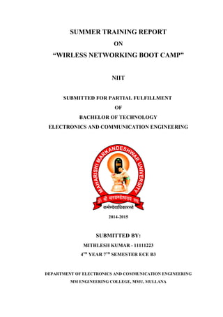 SUMMER TRAINING REPORT 
ON 
“WIRLESS NETWORKING BOOT CAMP” 
NIIT 
SUBMITTED FOR PARTIAL FULFILLMENT 
OF 
BACHELOR OF TECHNOLOGY 
ELECTRONICS AND COMMUNICATION ENGINEERING 
2014-2015 
SUBMITTED BY: 
MITHLESH KUMAR - 11111223 
4TH YEAR 7TH SEMESTER ECE B3 
DEPARTMENT OF ELECTRONICS AND COMMUNICATION ENGINEERING 
MM ENGINEERING COLLEGE, MMU, MULLANA 
