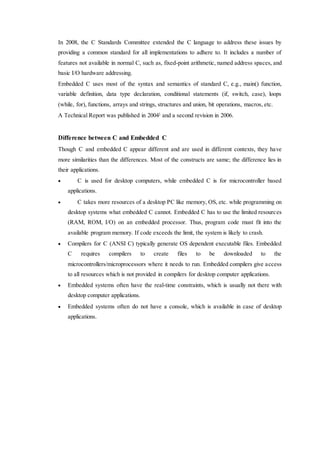 In 2008, the C Standards Committee extended the C language to address these issues by 
providing a common standard for all implementations to adhere to. It includes a number of 
features not available in normal C, such as, fixed-point arithmetic, named address spaces, and 
basic I/O hardware addressing. 
Embedded C uses most of the syntax and semantics of standard C, e.g., main() function, 
variable definition, data type declaration, conditional statements (if, switch, case), loops 
(while, for), functions, arrays and strings, structures and union, bit operations, macros, etc. 
A Technical Report was published in 2004] and a second revision in 2006. 
Difference between C and Embedded C 
Though C and embedded C appear different and are used in different contexts, they have 
more similarities than the differences. Most of the constructs are same; the difference lies in 
their applications. 
 C is used for desktop computers, while embedded C is for microcontroller based 
applications. 
 C takes more resources of a desktop PC like memory, OS, etc. while programming on 
desktop systems what embedded C cannot. Embedded C has to use the limited resources 
(RAM, ROM, I/O) on an embedded processor. Thus, program code must fit into the 
available program memory. If code exceeds the limit, the system is likely to crash. 
 Compilers for C (ANSI C) typically generate OS dependent executable files. Embedded 
C requires compilers to create files to be downloaded to the 
microcontrollers/microprocessors where it needs to run. Embedded compilers give access 
to all resources which is not provided in compilers for desktop computer applications. 
 Embedded systems often have the real-time constraints, which is usually not there with 
desktop computer applications. 
 Embedded systems often do not have a console, which is available in case of desktop 
applications. 
 
