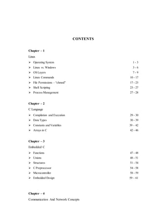 CONTENTS 
Chapter – 1 
Linux 
 Operating System 1 - 3 
 Linux vs. Windows 3 - 6 
 OS Layers 7 - 9 
 Linux Commands 10 - 17 
 File Permissions – “chmod” 17 - 23 
 Shell Scripting 23 - 27 
 Process Management 27 - 28 
Chapter – 2 
C Language 
 Compilation and Execution 29 - 30 
 Data Types 30 - 39 
 Constants and Variables 39 – 42 
 Arrays in C 42 - 46 
Chapter – 3 
Embedded C 
 Functions 47 - 48 
 Unions 48 - 51 
 Structures 51 - 54 
 C Preprocessor 54 - 58 
 Microcontroller 58 - 59 
 Embedded Design 59 – 61 
Chapter – 4 
Communication And Network Concepts 
 