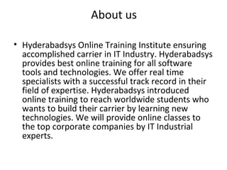 About us
• Hyderabadsys Online Training Institute ensuring
accomplished carrier in IT Industry. Hyderabadsys
provides best online training for all software
tools and technologies. We offer real time
specialists with a successful track record in their
field of expertise. Hyderabadsys introduced
online training to reach worldwide students who
wants to build their carrier by learning new
technologies. We will provide online classes to
the top corporate companies by IT Industrial
experts.
 