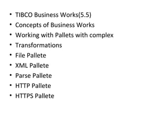 • TIBCO Business Works(5.5)
• Concepts of Business Works
• Working with Pallets with complex
• Transformations
• File Pallete
• XML Pallete
• Parse Pallete
• HTTP Pallete
• HTTPS Pallete
 