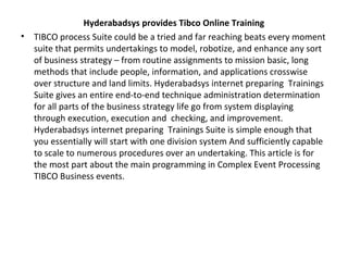 Hyderabadsys provides Tibco Online Training
• TIBCO process Suite could be a tried and far reaching beats every moment
suite that permits undertakings to model, robotize, and enhance any sort
of business strategy – from routine assignments to mission basic, long
methods that include people, information, and applications crosswise
over structure and land limits. Hyderabadsys internet preparing Trainings
Suite gives an entire end-to-end technique administration determination
for all parts of the business strategy life go from system displaying
through execution, execution and checking, and improvement.
Hyderabadsys internet preparing Trainings Suite is simple enough that
you essentially will start with one division system And sufficiently capable
to scale to numerous procedures over an undertaking. This article is for
the most part about the main programming in Complex Event Processing
TIBCO Business events.
 