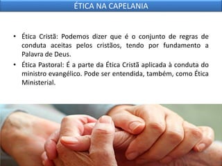 • Ética Cristã: Podemos dizer que é o conjunto de regras de
conduta aceitas pelos cristãos, tendo por fundamento a
Palavra de Deus.
• Ética Pastoral: É a parte da Ética Cristã aplicada à conduta do
ministro evangélico. Pode ser entendida, também, como Ética
Ministerial.
ÉTICA NA CAPELANIA
 