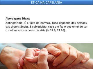 Abordagens Éticas:
Antinomismo: É a falta de normas. Tudo depende das pessoas,
das circunstâncias. É subjetivista: cada um faz o que entende ser
o melhor sob um ponto de vista (Jz 17.6; 21.26).
ÉTICA NA CAPELANIA
 