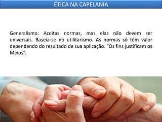 Generalismo: Aceitas normas, mas elas não devem ser
universais. Baseia-se no utilitarismo. As normas só têm valor
dependendo do resultado de sua aplicação. “Os fins justificam os
Meios”.
ÉTICA NA CAPELANIA
 
