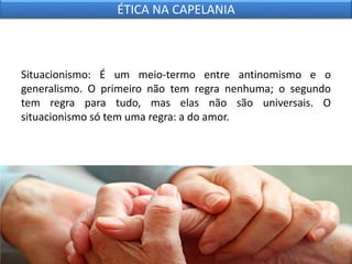 Situacionismo: É um meio-termo entre antinomismo e o
generalismo. O primeiro não tem regra nenhuma; o segundo
tem regra para tudo, mas elas não são universais. O
situacionismo só tem uma regra: a do amor.
ÉTICA NA CAPELANIA
 