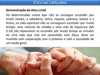 Demonstração da ética cristã
Há determinadas coisas que não se consegue esconder por
muito tempo, a sabedoria, tolice, riqueza, pobreza, beleza e a
feiúra, na vida espiritual não se conseguem esconder por muito
tempo: uma violenta de retidão e uma vida de hipocrisia (Mt
5.14) são impossíveis se esconder por muito tempo as virtudes
de uma vida que vive em comunhão com Deus, deve ser
mantido com cooperação com o próximo e com a sociedade de
um modo geral.
ÉTICA NA CAPELANIA
 