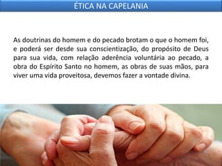 As doutrinas do homem e do pecado brotam o que o homem foi,
e poderá ser desde sua conscientização, do propósito de Deus
para sua vida, com relação aderência voluntária ao pecado, a
obra do Espírito Santo no homem, as obras de suas mãos, para
viver uma vida proveitosa, devemos fazer a vontade divina.
ÉTICA NA CAPELANIA
 