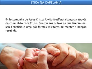 4- Testemunha de Jesus Cristo: A vida frutífera alcançada através
da comunhão com Cristo. Contou aos outros os que fizeram em
seu benefício e uma das formas salvitares de manter a benção
recebida.
ÉTICA NA CAPELANIA
 