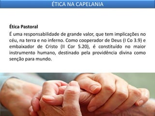 Ética Pastoral
É uma responsabilidade de grande valor, que tem implicações no
céu, na terra e no inferno. Como cooperador de Deus (I Co 3.9) e
embaixador de Cristo (II Cor 5.20), é constituído no maior
instrumento humano, destinado pela providência divina como
senção para mundo.
ÉTICA NA CAPELANIA
 