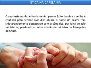 O seu testemunho é fundamental para o êxito da obra que lhe é
confiada pelo Senhor. Nos dias atuais, o nome do pastor tem
sido grandemente desgastado com escândalos, por falta de zelo
ministerial, perdendo a nobre missão de ministro do Evangelho
de Cristo.
ÉTICA NA CAPELANIA
 