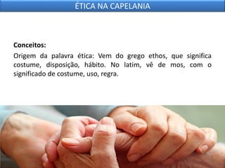 Conceitos:
Origem da palavra ética: Vem do grego ethos, que significa
costume, disposição, hábito. No latim, vê de mos, com o
significado de costume, uso, regra.
ÉTICA NA CAPELANIA
 