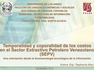 UNIVERSIDAD DE LOS ANDES
         FACULTAD DE CIENCIAS ECONÓMICAS Y SOCIALES
              DOCTORADO EN CIENCIAS CONTABLES
            SEMINARIO: TECNOLOGÍA DE INFORMACIÓN
                        Y CONTABILIDAD
               FACILITADORA: DRA. DORYS ACOSTA




 Temporalidad y coporalidad de los costos
en el Sector Extractivo Petrolero Venezolano
                   (SEPV)
 Una orientación desde la fenomenología tecnológica de la información

                                             Autora: Esp. Stephanía Alizo
                          Noviembre, 2012
 