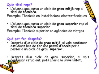 Quin títol reps?
• L’alumne que cursa un cicle de grau mitjà rep el
títol de tècnic/a.
Exemple: Tècnic/a en instal·lacions electrotècniques
• L’alumne que cursa un cicle de grau superior rep el
títol de tècnic/a superior
Exemple: Tècnic/a superior en agències de viatges
Què pot fer després?
• Després d’un cicle de grau mitjà, si vols continuar
estudiant has de fer una prova d’accés per a
passar a un cicle de grau superior.
• Després d’un cicle de grau superior, si vols
continuar estudiant, pots anar a la universitat.
 