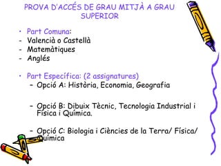 PROVA D’ACCÉS DE GRAU MITJÀ A GRAU
SUPERIOR
• Part Comuna:
- Valencià o Castellà
- Matemàtiques
- Anglés
• Part Específica: (2 assignatures)
– Opció A: Història, Economia, Geografia
– Opció B: Dibuix Tècnic, Tecnologia Industrial i
Física i Química.
– Opció C: Biologia i Ciències de la Terra/ Física/
Química
 