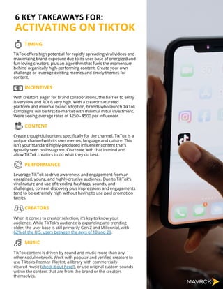 TIMING
TikTok offers high potential for rapidly spreading viral videos and
maximizing brand exposure due to its user base of energized and
fun-loving creators, plus an algorithm that fuels the momentum
behind organically high-performing content. Create your own
challenge or leverage existing memes and timely themes for
content.
INCENTIVES
With creators eager for brand collaborations, the barrier to entry
is very low and ROI is very high. With a creator-saturated
platform and minimal brand adoption, brands who launch TikTok
campaigns will be first-to-market with minimal initial investment.
We’re seeing average rates of $250 - $500 per influencer.
CONTENT
Create thoughtful content specifically for the channel. TikTok is a
unique channel with its own memes, language and culture. This
isn’t your standard highly-produced influencer content that’s
typically seen on Instagram. Co-create with that in mind and
allow TikTok creators to do what they do best.
PERFORMANCE
Leverage TikTok to drive awareness and engagement from an
energized, young, and highly-creative audience. Due to TikTok’s
viral nature and use of trending hashtags, sounds, and
challenges, content discovery plus impressions and engagements
tend to be extremely high without having to use paid promotion
tactics.
CREATORS
When it comes to creator selection, it’s key to know your
audience. While TikTok’s audience is expanding and trending
older, the user base is still primarily Gen Z and Millennial, with
62% of the U.S. users between the ages of 10 and 29.
MUSIC
TikTok content is driven by sound and music more than any
other social network. Work with popular and verified creators to
use Tiktok’s Promo+ Playlist, a library with commercially-
cleared music (check it out here!), or use original custom sounds
within the content that are from the brand or the creators
themselves.
6 KEY TAKEAWAYS FOR:
ACTIVATING ON TIKTOK
 