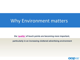 Why Environment matters

 the ‘quality’ of touch points are becoming more important,

particularly in an increasing cluttered advertising environment
 