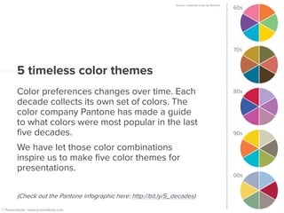 60s Source: Celebrate Color by Pantone
5 timeless color themes
Color preferences changes over time. Each
decade collects its own set of colors. The
color company Pantone has made a guide
to what colors were most popular in the last
five decades.
We have let those color combinations
inspire us to make five color themes for
presentations.
(Check out the Pantone infographic here: http://bit.ly/5_decades)
© Presentitude | www.presentitude.com
70s
80s
90s
00s