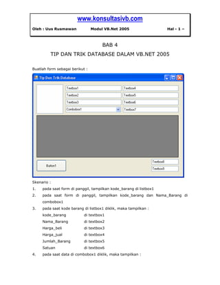 www.konsultasivb.com
Oleh : Uus Rusmawan Modul VB.Net 2005 Hal - 1 –
BAB 4
TIP DAN TRIK DATABASE DALAM VB.NET 2005
Buatlah form sebagai berikut :
Skenario :
1. pada saat form di panggil, tampilkan kode_barang di listbox1
2. pada saat form di panggil, tampilkan kode_barang dan Nama_Barang di
combobox1
3. pada saat kode barang di listbox1 diklik, maka tampilkan :
kode_barang di textbox1
Nama_Barang di textbox2
Harga_beli di textbox3
Harga_jual di textbox4
Jumlah_Barang di textbox5
Satuan di textbox6
4. pada saat data di combobox1 diklik, maka tampilkan :
 