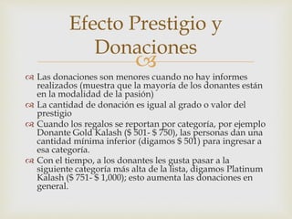
Efecto Prestigio y
Donaciones
 Las donaciones son menores cuando no hay informes
realizados (muestra que la mayoría de los donantes están
en la modalidad de la pasión)
 La cantidad de donación es igual al grado o valor del
prestigio
 Cuando los regalos se reportan por categoría, por ejemplo
Donante Gold Kalash ($ 501- $ 750), las personas dan una
cantidad mínima inferior (digamos $ 501) para ingresar a
esa categoría.
 Con el tiempo, a los donantes les gusta pasar a la
siguiente categoría más alta de la lista, digamos Platinum
Kalash ($ 751- $ 1,000); esto aumenta las donaciones en
general.
 