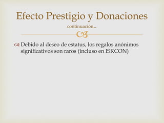 
Efecto Prestigio y Donaciones
continuación..
 Debido al deseo de estatus, los regalos anónimos
significativos son raros (incluso en ISKCON)
 
