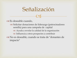 
Señalización
 Es deseable cuando,
 Solicitar donaciones de liderazgo (patrocinadores
semilla) para una campaña de capital
 Ayuda a revelar la calidad de la organización
 Influencia a otros prospectos a contribuir
 No es deseable, cuando se trata de "donantes de
impacto"
 