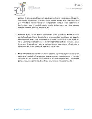 3Mg. Patricio Tobar E – Compilador Desarrollo Curricular
político, de género, etc. El currículo oculto generalmente no es reconocido por los
funcionarios de las instituciones educativas, aunque pueden tener una profundidad
y un impacto en los estudiantes que cualquier otro currículo oficial u operacional.
Las lecciones que el currículo oculto enseña tratan acerca de roles sexuales,
comportamientos, políticos, religiosos, etc.
4. Currículo Nulo: Son los temas considerados como superfluos. Einser dice que
currículo nulo es el tema de estudio no enseñado. Está constituido por aquellos
elementos que pese a estar enunciados en el diseño curricular oficial, en la práctica
no se ejecutan por considerarlos de menor importancia relativa o porque no existe
la decisión de cumplirlos y solo se los hace constar para obtener oficialmente la
aprobación del diseño curricular. Se trabaja con el tutor.
5. Extra currículo: Es de carácter voluntario y son las experiencias planeadas que son
externas al currículo oficial. Aunque pareciera menos importante que el currículo
oficial, en muchas formas el extra currículo es mucha más significativo. Considérese,
por ejemplo, las experiencias deportivas, convivencias, integraciones, etc.
 