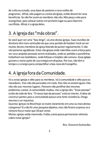 2
de culto ou estudo, seus tipos de pastores eseus estilos de
programas. Afinal, eles pagamas contas daIgreja,então devemter seus
benefícios. Se não forassimos membros não vão.Não peçaa eles para
evangelizar, para colocaroutros emprimeiro lugarou para fazerem
sacrifícios. Afinal, é aigrejadeles.
3. A Igrejadas“másobras”.
Se você quer ver uma “boa briga”, váuma destas igrejas. Suas reuniões de
diretoria têmmais confusões do que uma partida defutebol.Vocêvaiver
muitos destes membros da igrejafalando do pastorregularmente. E não
são palavras agradáveis. Estas são igrejas onde valentões usamaforçapara
ver seus projetos pessoais seremrealizados, ondeos partidos e panelinhas
trabalhamnos bastidores, ondefofocas e traições são comuns. Essas igrejas
gastama maior parte de suaenergiaemdisputas. Por isso, não têmo
tempo e a energiaparacompartilharaboa novado Evangelho.
4. A IgrejaforadaComunidade.
Vá a estas igrejas e olhe para os membros.Vá àcomunidadee olhe paraos
moradores. Eles não são parecidos emnada. Eles não sevestemiguais.Eles
não vão aos mesmos lugares. Parecemnão partilhardos mesmos
problemas sociais.A comunidade mudou, mas aigrejanão.“Essas pessoas”
estão do lado de fora.“O nosso tipo depessoas”estáno interior. A ideia de
construir pontes paraa comunidade possuiuma forte resistência. Chega
mesmo a ser repulsiva.
Quantas igrejas no Brasil hoje seinsere claramente emuma ou mais destas
categorias? Eu não fiz uma pesquisaobjetiva,mas não ficariasurpreso seo
número fosse maiorque 50 porcento.
Muitas igrejas estão morrendo. Então,como posso permanecer otimista
sobre estas igrejas?
Rev. GiovanniGuimarães
 