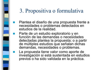 3. Propositiva o formulativa
 Plantea el diseño de una propuesta frente a
necesidades o problemas detectados en
estudios de la realidad.
 Parte de un estudio exploratorio y en
función de las demandas o necesidades
detectadas plantea la propuesta; o a partir
de múltiples estudios que señalan dichas
demandas, necesidades o problemas.
 La propuesta tiene valor como aporte de
investigación si está sustentada en estudios
previos o ha sido validada en la práctica.
 