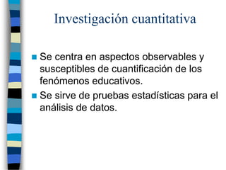 Investigación cuantitativa
 Se centra en aspectos observables y
susceptibles de cuantificación de los
fenómenos educativos.
 Se sirve de pruebas estadísticas para el
análisis de datos.
 