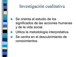 Investigación cualitativa
 Se orienta al estudio de los
significados de las acciones humanas
y de la vida social.
 Utiliza la metodología interpretativa.
 Se centra en el descubrimiento de
conocimientos.
 