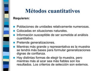 Métodos cuantitativos
Requieren:
 Poblaciones de unidades relativamente numerosas.
 Colocadas en situaciones naturales.
 Información susceptible de ser sometida al análisis
cuantitativo.
 Pretende generalizaciones.
 Mientras más grande y representativa es la muestra
se tendrá más bases para formular generalizaciones
dignas de confianza.
 Hay distintas formas de elegir la muestra, pero
mientras más al azar sea más fiables son los
resultados. Los criterios de selección son externos.
 