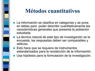 Métodos cuantitativos
 La información se clasifica en categorías y se pone
en tablas para poder describir cuantitativamente las
características generales que presenta la población
estudiada.
 La técnica natural de este tipo de investigación es la
encuesta, las respuestas deben ser comparables y
aditivas.
 Esto hace que se requiera de instrumentos
estandarizados para la recolección de la información.
 Usa hipótesis para la formulación de la investigación.
 