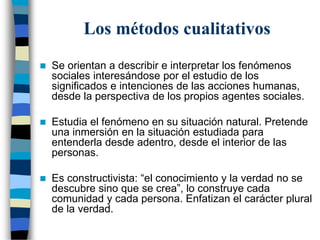 Los métodos cualitativos
 Se orientan a describir e interpretar los fenómenos
sociales interesándose por el estudio de los
significados e intenciones de las acciones humanas,
desde la perspectiva de los propios agentes sociales.
 Estudia el fenómeno en su situación natural. Pretende
una inmersión en la situación estudiada para
entenderla desde adentro, desde el interior de las
personas.
 Es constructivista: “el conocimiento y la verdad no se
descubre sino que se crea”, lo construye cada
comunidad y cada persona. Enfatizan el carácter plural
de la verdad.
 