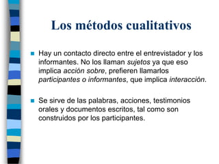 Los métodos cualitativos
 Hay un contacto directo entre el entrevistador y los
informantes. No los llaman sujetos ya que eso
implica acción sobre, prefieren llamarlos
participantes o informantes, que implica interacción.
 Se sirve de las palabras, acciones, testimonios
orales y documentos escritos, tal como son
construidos por los participantes.
 