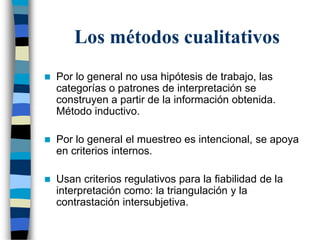 Los métodos cualitativos
 Por lo general no usa hipótesis de trabajo, las
categorías o patrones de interpretación se
construyen a partir de la información obtenida.
Método inductivo.
 Por lo general el muestreo es intencional, se apoya
en criterios internos.
 Usan criterios regulativos para la fiabilidad de la
interpretación como: la triangulación y la
contrastación intersubjetiva.
 