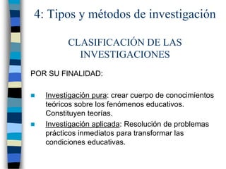 4: Tipos y métodos de investigación
CLASIFICACIÓN DE LAS
INVESTIGACIONES
POR SU FINALIDAD:
 Investigación pura: crear cuerpo de conocimientos
teóricos sobre los fenómenos educativos.
Constituyen teorías.
 Investigación aplicada: Resolución de problemas
prácticos inmediatos para transformar las
condiciones educativas.
 